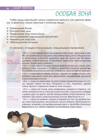 КНИГА ПЕРЕМЕН44
ОСОБАЯ ЗОНА
Чтобы грудь кормящей мамы сохранила красоту (не девичью фор-
му, а красоту), нужны простые и понятные вещи:
►	 Правильное белье.
►	 Контрастный душ.
►	 Правильные позы кормления.
►	 Использование специальной косметики.
►	 Нежнейший массаж.
►	 Обогащенное питание.
И, начиная с 3 недели после родов, специальные упражнения:
Стоя,
по 10–12 раз
И.п. — стоя прямо, ноги на ширине плеч, руки, согнутые в лок-
тях, на уровне груди, ладони соединены пальцами. Отводить пле-
чи вниз-назад, нажимая ладонями друг на друга, как бы прео-
долевая сопротивление. Старайтесь прилагать максимальные
усилия. Затем расслабьтесь.
И.п. — стоя прямо на расстоянии вытянутой руки от стены, опи-
раться о нее ладонями. Сгибать и разгибать руки во время вы-
полнения упражнения ноги не сгибаются, тело остается прямым.
У стола,
по10–12 раз
И.п. — сидя прямо перед столом, ладони по краям стола, ста-
райтесь ладонями сжать его. Выполняйте упражнение, прилагая
максимальные усилия.
И.п. — сидя на корточках на расстоянии вытянутой руки от сто-
ла, ладони лежат на  нем. Опираясь о  стол, подняться, держа
спину прямо и перенося тяжесть тела на руки.
Лежа,
по 6–7 раз
И.п. — лежа на спине, руки разведены широко в стороны, ло-
патки касаются пола. Сжимать руки в кулаки, поднимать их вверх
и давить друг на друга, как бы преодолевая сопротивление. Ста-
райтесь прилагать максимальные усилия. Вернуться в и. п.
И.п. — лежа на животе. Ладони упираются в пол на уровне гру-
ди, локти приподняты, ноги вместе, носки оттянуты. Приподнять ту-
ловище, опираясь на выпрямленные руки и прогибая поясницу.
Вернуться в и. п. Затем перейти в положение упор лежа.
 