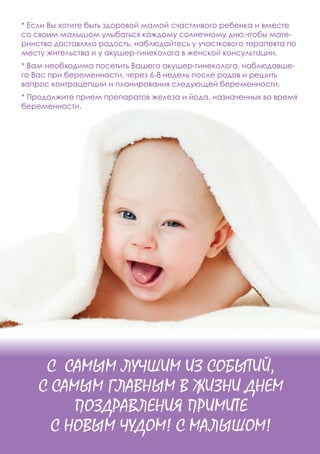 С САМЫМ ЛУЧШИМ ИЗ СОБЫТИЙ,
С САМЫМ ГЛАВНЫМ В ЖИЗНИ ДНЕМ
ПОЗДРАВЛЕНИЯ ПРИМИТЕ
С НОВЫМ ЧУДОМ! С МАЛЫШОМ!
* Если Вы хотите быть здоровой мамой счастливого ребенка и вместе
со своим малышом улыбаться каждому солнечному дню,чтобы мате-
ринство доставляло радость, наблюдайтесь у участкового терапевта по
месту жительства и у акушер-гинеколога в женской консультации.
* Вам необходимо посетить Вашего акушер-гинеколога, наблюдавше-
го Вас при беременности, через 6-8 недель после родов и решить
вопрос контрацепции и планирования следующей беременности.
* Продолжите прием препаратов железа и йода, назначенных во время
беременности.
 