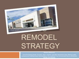 Kohl’s Remodel Strategy Mission Statement: To be the leading family- focused, value- oriented, specialty department store offering quality exclusive and national brand merchandise to the customer in an environment that is convenient, friendly, and exciting. 