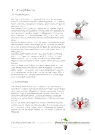 3.      Erfolgsfaktoren
3.1 Nutzerakzeptanz

Das Projekt läuft erfolgreich, wenn alle Seiten ihre Vorteile in der
Community erkennen, und diese regelmäßig nutzen, um Fragen zu
klären, Wissen zu erlangen und weiter zu geben und auch Spaß bei
der Sache haben.
Denn die Bearbeitung von den Ergebnissen der eigenen Projekte
und Erweiterung um zusätzliche Formate, sollte nicht als Belastung
wahrgenommen werden, sondern im Alltag, immer dann, wenn
diese Ergebnisse und Inhalte entstehen einfügbar sein. Dies unter-
stützt auch die Aktualität der Inhalte und zeitnahe Kommunikation
dieser.
Unterstützend wirkt sich sicherlich auch eine umfassende Beratung
der Mitarbeiter in der Einführungsphase aus. So sinken die Hemm-
schwellen und Befürchtungen, sich alle Tools der Community selbst
erarbeiten zu müssen. Auch Ängste um sensible Inhalte werden so
herabgesetzt.
Regelmäßige Newsletter und ein News-Blog machen auf Neuig-
keiten, neue Tools und prominente Mitglieder aufmerksam und
bereiten diese auch für schnelles Verständnis auf, sodass neue
Möglichkeiten von möglichst vielen Nutzern schnell genutzt werden
können.
Um eine breite Masse zu erreichen und zu unterhalten, könnten
auch Amateur-Forscher-Bereiche sowie Kuriositäten-Ecken einge-
richtet werden. Hier könnten Externe oder Gäste Fragen naturwis-
senschaftlicher Art von Experten beantwortet bekommen. Meist ist
es besonders für die Gefragten selbst interessant, ihr Wissen allge-
mein verständlich zu vermitteln.

3.2 Zielerreichung

Das Ziel ist erreicht worden wenn Mitglieder der Community auf
Grund von Feedback zu Projekten das Gefühl haben bessere Ergeb-
nisse erzielt zu haben. Mitarbeiter angestellt und/oder als Teammit-
glieder für Projekte gewonnen werden konnten. Studenten durch
die Community beim Lernen, Studieren, bei Praktika unterstützt
werden und von weltweiten Kontakten auch im Berufseinstieg pro-
fitieren.
Sowohl für die Nutzerakzeptanz als auch zur Zielerreichung ist es
wichtig, dass die Inhalte aktuell sind, und die Kommunikation schnell
ist. Ein Netzwerk in dem Fragen nicht schnell genug beantwortet
werden und wo die Papers überholt sind, hat keinen Nutzen für die
Mitglieder.




Fallbeispiel Lernen 2.0
Fallbespiel Lernen 2.0         Das Unternehmen
                               Das Unternehmen

Friederike Hoffmann
                                                                        10
 