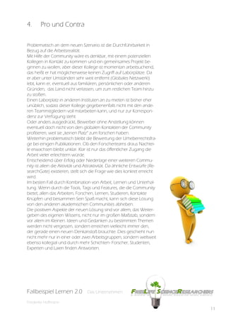4.      Pro und Contra

Problematisch an dem neuen Szenario ist die Durchführbarkeit in
Bezug auf die Arbeitsrealität.
Mit Hilfe der Community wäre es denkbar, mit einem potenziellen
Kollegen in Kontakt zu kommen und ein gemeinsames Projekt be-
ginnen zu wollen, aber dieser Kollege ist momentan arbeitsuchend,
das heißt er hat möglicherweise keinen Zugriff auf Laborplätze. Da
er aber unter Umständen sehr weit entfernt (Globales Netzwerk!)
lebt, kann er, eventuell aus familiären, persönlichen oder anderen
Gründen, das Land nicht verlassen, um zum restlichen Team hinzu
zu stoßen.
Einen Laborplatz in anderen Instituten an zu mieten ist bisher eher
unüblich, sodass dieser Kollege gegebenenfalls nicht mit den ande-
ren Teammitgliedern voll mitarbeiten kann, und nur zur Korrespon-
denz zur Verfügung steht.
Oder anders ausgedrückt, Bewerber ohne Anstellung können
eventuell doch nicht von den globalen Kontakten der Community
profitieren, weil sie „keinen Platz“ zum forschen haben.
Weiterhin problematisch bleibt die Bewertung der Urheberrechtsfra-
ge bei einigen Publikationen. Ob den Forscherteams draus Nachtei-
le erwachsen bleibt unklar. Klar ist nur das öffentlicher Zugang die
Arbeit vieler erleichtern würde.
Entscheidend über Erfolg oder Niederlage einer weiteren Commu-
nity ist allein die Aktivität und Attraktivität. Da ähnliche Entwürfe (Re-
searchGate) existieren, stellt sich die Frage wie dies konkret erreicht
wird.
Im besten Fall durch Kombination von Arbeit, Lernen und Unterhal-
tung. Wenn durch die Tools, Tags und Features, die die Community
bietet, allen das Arbeiten, Forschen, Lernen, Studieren, Kontakte
Knüpfen und beisammen Sein Spaß macht, kann sich diese Lösung
von den anderen akademischen Communities abheben.
Die positiven Aspekte der neuen Lösung sind vor allem, das Weiter-
geben des eigenen Wissens, nicht nur im großen Maßstab, sondern
vor allem im Kleinen. Ideen und Gedanken zu bestimmten Themen
werden nicht vergessen, sondern erreichen vielleicht immer den,
der gerade einen neuen Denkanstoß brauchte. Dies geschieht nun
nicht mehr nur in einer oder zwei Arbeitsgruppen, sondern weltweit
ebenso kollegial und durch mehr Schichten- Forscher, Studenten,
Experten und Laien finden Antworten.




Fallbeispiel Lernen 2.0
Fallbespiel Lernen 2.0           Das Unternehmen
                                 Das Unternehmen

Friederike Hoffmann
                                                                             11
 