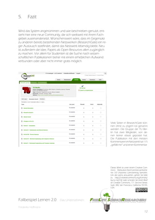5.      Fazit

Wird das System angenommen und wie beschrieben genutzt, ent-
steht hier eine neue Community, die sich weltweit mit ihrem Fach-
gebiet auseinandersetzt. Wünschenswert wäre, dass im Gegensatz
zu anderen bereits bestehenden Netzwerken (ResearchGate) ein re-
ger Austausch stattfindet, damit das Netzwerk lebendig bleibt. Neu
ist außerdem die Idee, Papers als Open Resources allen zugänglich
zu machen. Vor allem für Studenten ist die Suche nach wissen-
schaftlichen Publikationen bisher mit einem erheblichen Aufwand
verbunden oder aber nicht immer gratis möglich.




                                                                     Viele Seiten in ResearchGate kön-
                                                                     nen ohne zu zögern tot genannt
                                                                     werden. Die Gruppe der TU Ber-
                                                                     lin hat zwei Mitglieder, von de-
                                                                     nen keiner etwas gepostet hat.
                                                                     Die Publikation mit den meisten
                                                                     Kommentaren im Netzwerk hat 115
                                                                     „gefällt mir“ und einen Kommentar.




                                                                     Dieses Werk ist unter einem Creative Com-
                                                                     mons Attribution-NonCommercial-NoDe-
                                                                     rivs 3.0 Unported Lizenzvertrag lizenziert.
                                                                     Um die Lizenz anzusehen, gehen Sie bitte
                                                                     zu http://creativecommons.org/licenses/
                                                                     by-nc-nd/3.0/ oder schicken Sie einen Brief
                                                                     an Creative Commons, 171 Second Street,
                                                                     Suite 300, San Francisco, California 94105,
                                                                     USA.




Fallbeispiel Lernen 2.0
Fallbespiel Lernen 2.0        Das Unternehmen
                              Das Unternehmen

Friederike Hoffmann
                                                                                                            12
 