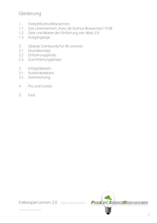 Gliederung

1.      FreeLifeScienceResearchers
1.1.    Das Unternehmen „Free Life Science Researchers“ FLSR
1.2.    Ziele und Motive der Einführung von Web 2.0
1.3.    Ausgangslage

2.      Globale Community für life sciences
2.1.    Grundkonzept
2.2.    Einführungsphase
2.3.    Durchführungsphase

3.      Erfolgsfaktoren
3.1.    Nutzerakzeptanz
3.2.    Zielerreichung

4.      Pro und Contra

5.      Fazit




Fallbeispiel Lernen 2.0     Das Unternehmen

Friederike Hoffmann
                                                               2
 