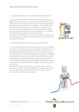 Free Life Science Researchers


1.1 Das Unternehmen „Free Life Science Researchers“

Das Unternehmen FLSR ist ein moderner, forschungsorientierter
Betrieb im Bereich life sciences. Gegründet wurde die Firma im Jahr
2000 in Berlin von einigen Doktoranden der Studiengänge Bioche-
mie, Biotechnologie, Pharmazie und Medizin. Hier arbeiten Teams,
die vor allem projektbezogen zusammentreten und mit anderen
Forscher-Teams aus Universitäten und Instituten weltweit vernetzt
sind. Die Teams sind international zusammengesetzt, und arbeiten
nicht unbedingt am gleichen Standort zusammen.
Die Struktur ist dementsprechend wenig hierarchisch angelegt. Das
Firmenkonzept ist der Forschung verschrieben und hat keinen kom-
merziellen Hintergrund.

1.2 Ziele und Motive der Einführung von Web 2.0

Um die Zusammenarbeit zu erleichtern, aber auch um den Wissens-
fluss sowie das Einarbeiten von neuen Kollegen, Praktikanten etc. zu
vereinfachen, entstand der Wunsch, im Zusammenhang mit den
entstehenden Forschungsarbeiten (Papers), Wissen, Ideen, Ergebnis-
se und Innovationen leichter auffindbar und zugänglich zu machen.
Indem open source contents zu vielen verschiedenen Themen und
Arbeitsgängen im Labor bereitgestellt werden, soll das Unterneh-
men für Studenten der Naturwissenschaften und mögliche zukünfti-
ge Kollegen und eigenen Mitarbeiter attraktiv und innovativ präsen-
tiert werden.
Mitarbeiter des Unternehmens sahen auch die Chance, Wissen
abrufbar ab zu legen und Teammitgliedern an anderen Standorten
trotz Zeitverschiebung Ergebnisse und Durchführungen der For-
schung schnell und einfach darzustellen.




Fallbeispiel Lernen 2.0
Fallbespiel Lernen 2.0         Das Unternehmen
                               Das Unternehmen

Friederike Hoffmann
                                                                       3
 