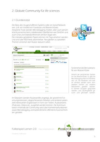 2. Globale Community für life sciences

2.1 Grundkonzept

Die Basis des neugeschaffenen Systems sollte ein Social-Network
sein. (z.B. am Vorbild von Facebook und ResearchGate)
Integrierte Tools werden Microblogging (Twitter, aber auch persön-
liche Kurznachrichten), kollaborative Oberflächen wie DimDim und
auch Chat und Videokonferenzen ähnlich Skype sein.
Die interaktiv gestalteten Papers können mit Tags versehen werden
und sind über RSS-Feeds abonnierbar. Neuigkeiten zu speziellen
Themen erreichen den Nutzer dadurch sofort.




                                                                     Screenshot des Benutzerpro-
                                                                     fils von ResearchGate
                                                                     Ansicht der persönlichen Startsei-
                                                                     ten bei ResearchGate. Es gibt ein
                                                                     Microblogging-Nachrichtenfeld,
                                                                     das u.A. mit facebook und twit-
                                                                     ter vernetzt werden kann. Kon-
                                                                     taktlisten können aus anderen
                                                                     Netzwerken geladen werden.
                                                                     Es können Gruppen gegründet
                                                                     werden, und Job-Angebote ge-
                                                                     sucht und gefunden werden.


Im Netzwerk werden Nutzerprofile angelegt, die speziell mit For-
schungsinteressen, abgeschlossenen Arbeiten und anderen poten-
ziell interessanten Ergebnissen in Form von Texten, Audiostreams
(Podcasts), Videos etc. ausgefüllt werden können. Die Kommuni-
kation innerhalb der Community wird über Kommentarfunktionen
sowie Microblogging und twitterähnliche öffentliche Kurznachrich-
ten gestaltet.




Fallbeispiel Lernen 2.0
Fallbespiel Lernen 2.0        Das Unternehmen
                              Das Unternehmen

Friederike Hoffmann
                                                                                                     5
 