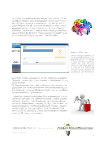 Ein Platz für digitale Konferenzen sollte geschaffen werden z.B. am
Vorbild von DimDim, damit Arbeitsgruppen schnell zusammentre-
ten und Ergebnisse verglichen und besprochen werden können.
DimDim ergänzt hier die Funktionen von Skype, vor allem um die
Möglichkeit von Screencasts, Umfragen und sicherem Zusammen-
arbeiten an Dokumenten. Es bietet zusätzlich die Möglichkeit Mash-
Ups zu erstellen, die die firmen- /communityintern genutzten Tools
auch mit anderen häufig verwendeten Tools verbinden.




                                                                       Screenshot DimDim
                                                                       DimDim ermöglicht schnell auf ei-
                                                                       nen Blick, ohne größeren Aufwand
                                                                       Web-Meetings ein zu berufen
                                                                       in denen gemeinsam gearbeitet
                                                                       werden kann, Chat- und Video-
                                                                       funktionen sind eingebettet und
                                                                       es sind noch viele weitere Mög-
                                                                       lichkeiten enthalten. Nachteil: kos-
                                                                       tenpflichtig in den Pro-Versionen


Gleichzeitig wird ein „Schutzraum“ für interne Belange geschaffen.
Dieser wird passwortgeschützt und erlaubt nur Mitarbeitern Zugang
zu diesen Daten.
Die Organisation der Papers, Videos, Daten etc. wäre in einem ein-
gegliederten Wiki denkbar und sinnvoll. Denn die Bearbeitung von
Seiten soll und muss für alle Mitarbeiter möglich sein, um das Wach-
sen der Datenbank zu gewährleisten.
Lernen ist im naturwissenschaftlichen Zusammenhang immer auch
Lernen von den Ideen und Ergebnissen anderer. Um den Zugang
zu Themen und Ideen hinter Projekten zu erleichtern, werden des-
halb Papers innerhalb der Community mit Tags, Kommentaren und
zusätzlichen Features wie Videos und Podcasts erweitert. Zugleich
steht innerhalb der Community eine „cleane“ Version der Veröf-
fentlichungen zur Verfügung, um das Zitieren in eigenen Projekten
wissenschaftlich korrekt zu gestalten.




Fallbeispiel Lernen 2.0
Fallbespiel Lernen 2.0         Das Unternehmen
                               Das Unternehmen

Friederike Hoffmann
                                                                                                         6
 