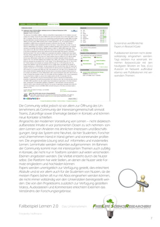 Screenshot Veröffeltichte
                                                                          Screenshot veröffentlichte
                                                                          Papers inin ResearchGate
                                                                          Papers ResearchGate
                                                                                          können nicht di-
                                                                          Publikationen können nicht direkt
                                                                          rekt vollständig eingesehen wer-
                                                                          vollständig eingesehen werden.
                                                                          den. Tags existiren nur verein-
                                                                          Tags existiren nur vereinzelt. Im-
                                                                          zelt. Immerhin: Keyword-Liste
                                                                          merhin: Keyword-Liste mit den
                                                                          häufigstenhäufigsten Worten im
                                                                          mit den Worten im Text, (Co-)
                                                                          Text, (Co-)Autoren im Netwerk
                                                                          Autoren im Netwerk auffindbar
                                                                          ebenso wieebenso wie Publikati-
                                                                          auffindbar Publikationen mit ver-
                                                                          onen mit verwandten Themen.
                                                                          wandten Themen.




Die Community selbst jedoch ist vor allem zur Öffnung des Un-
ternehmens als Community der Interessengemeinschaft sinnvoll.
Teams, Zukünftige sowie Ehemalige bleiben in Kontakt und können
neue Kontakte schließen.
Angesichts der modernen Vorstellung von Lernen – nicht didaktisch
aufbereitete Inhalte in vor portionierten Dosen zu sich nehmen- son-
dern Lernen von Anderen mit ähnlichen Interessen und Beschäfti-
gungen, birgt das System eine Neuheit, da hier Studenten, Forscher
und Unternehmen Hand in Hand gehen und voneinander profitie-
ren. Die angestrebte Lösung setzt auf informelles und inzidentelles
Lernen. Lerninhalte werden nebenbei aufgenommen. Im Rahmen
der Community kommt man mit interessanten Themen auch zufällig
in Kontakt, die nicht nur in Textform sondern auf vielen verschieden
Ebenen angeboten werden. Die Vielfalt entsteht durch die Nutzer
selbst. Die Plattform hat viele Stellen, an denen die Nutzer viele For-
mate eingliedern und hochladen können.
Papers werden unentgeltlich zur Verfügung gestellt, dies erleichtert
Abläufe und ist vor allem auch für die Studenten von Nutzen, da die
meisten Papers bisher oft nur mit Abos eingesehen werden können,
die nicht immer vollständig von den Universitäten bereitgestellt wer-
den. Die von den Projektteams zusätzlich zur Verfügung gestellten
Videos, Audiodateien und Kommentare erleichtern Externen das
Verständnis der Forschungsergebnisse.



Fallbeispiel Lernen 2.0
Fallbespiel Lernen 2.0          Das Unternehmen
                                Das Unternehmen

Friederike Hoffmann
                                                                                                          7
 