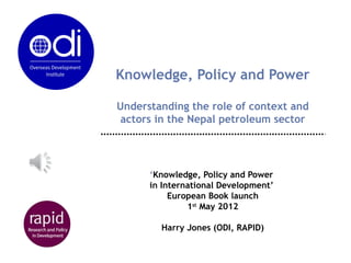 Knowledge, Policy and Power

Understanding the role of context and
 actors in the Nepal petroleum sector




      ‘Knowledge, Policy and Power
      in International Development’
           European Book launch
               1st May 2012

        Harry Jones (ODI, RAPID)
 