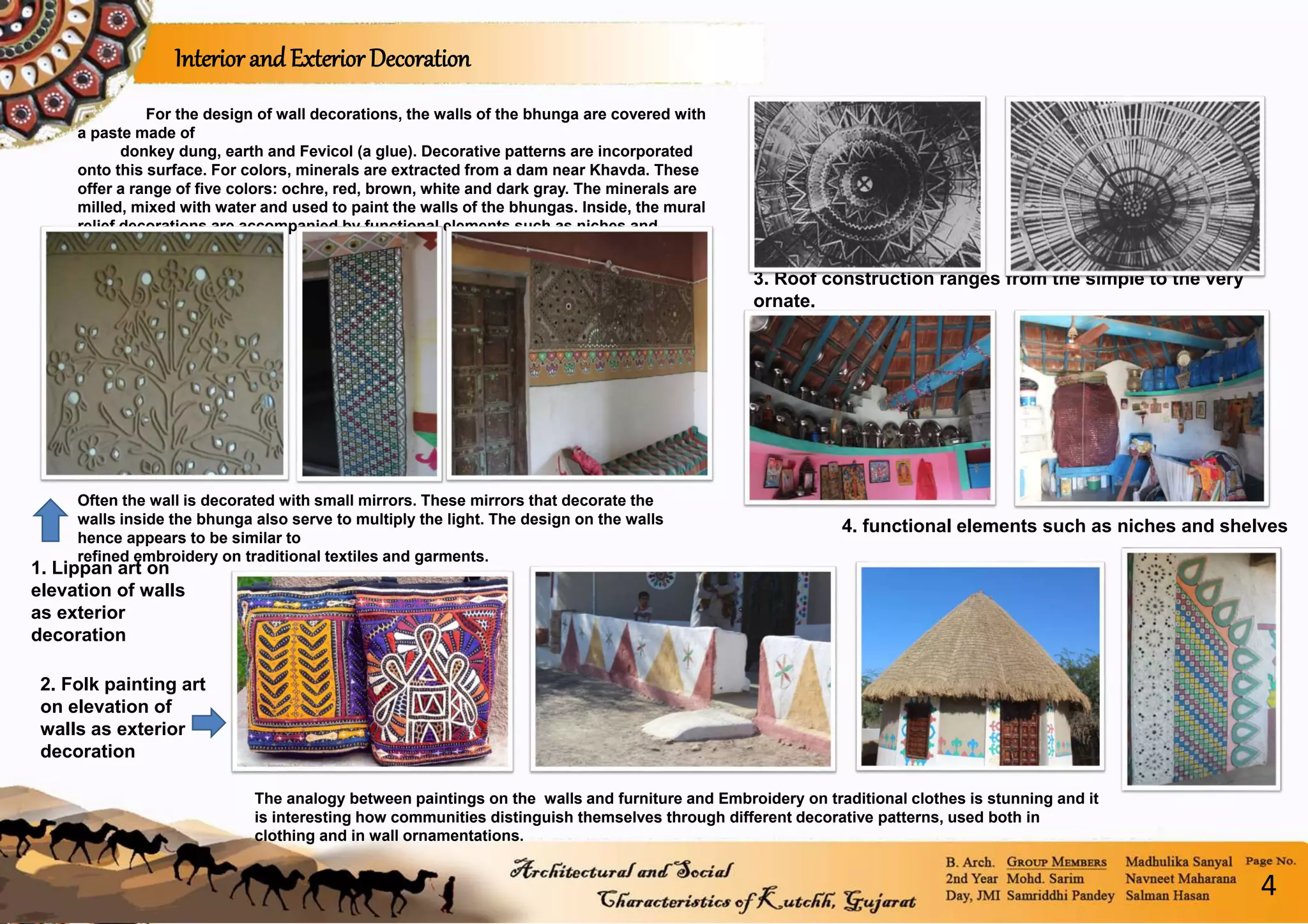 For the design of wall decorations, the walls of the bhunga are covered with
a paste made of
donkey dung, earth and Fevicol (a glue). Decorative patterns are incorporated
onto this surface. For colors, minerals are extracted from a dam near Khavda. These
offer a range of five colors: ochre, red, brown, white and dark gray. The minerals are
milled, mixed with water and used to paint the walls of the bhungas. Inside, the mural
relief decorations are accompanied by functional elements such as niches and
shelves.
3. Roof construction ranges from the simple to the very
ornate.
4. functional elements such as niches and shelves
Often the wall is decorated with small mirrors. These mirrors that decorate the
walls inside the bhunga also serve to multiply the light. The design on the walls
hence appears to be similar to
refined embroidery on traditional textiles and garments.
Interior and Exterior Decoration
2. Folk painting art
on elevation of
walls as exterior
decoration
The analogy between paintings on the walls and furniture and Embroidery on traditional clothes is stunning and it
is interesting how communities distinguish themselves through different decorative patterns, used both in
clothing and in wall ornamentations.
1. Lippan art on
elevation of walls
as exterior
decoration
4
 