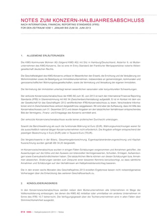 014 KWG | Halbjahresbericht 2013 | Notes
NOTES ZUM KONZERN-HALBJAHRESABSCHLUSS
NACH INTERNATIONAL FINANCIAL REPORTING STANDARDS (IFRS)
FÜR DEN ZEITRAUM VOM 1. JANUAR BIS ZUM 30. JUNI 2013
1. ALLGEMEINE ERLÄUTERUNGEN
Die KWG Kommunale Wohnen AG (folgend KWG AG) mit Sitz in Hamburg/Deutschland, Alstertor 9, ist Mutter-
unternehmen des KWG-Konzerns. Sie ist eine im Entry Standard der Frankfurter Wertpapierbörse notierte Aktien-
gesellschaft deutschen Rechts.
Die Geschäftstätigkeit des KWG-Konzerns umfasst im Wesentlichen den Erwerb, die Errichtung und die Veräußerung von
Wohnimmobilien sowie die Beteiligung an Immobilienunternehmen, insbesondere an gemeinnützigen, kommunalen und
genossenschaftlichen Wohnungsbaugesellschaften, sowie die Vermietung und Verwaltung der eigenen Immobilien.
Die Vermietung der Immobilien unterliegt keinen wesentlichen saisonalen oder konjunkturellen Schwankungen.
Der verkürzte Konzernzwischenabschluss der KWG AG zum 30. Juni 2013 ist nach den International Financial Reporting
Standards (IFRS) in Übereinstimmung mit IAS 34 (Zwischenberichterstattung) aufgestellt. Er ist im Kontext mit dem von
der Gesellschaft für das Geschäftsjahr 2012 veröffentlichten IFRS-Konzernabschluss zu lesen. Verschiedene Informa-
tionen sind im Zwischenabschluss verkürzt dargestellt bzw. weggelassen. Wir sind aber der Auffassung, dass mit Hilfe des
Konzernabschlusses zum 31. Dezember 2012 und diesen Angaben ein den tatsächlichen Verhältnissen entsprechendes
Bild der Vermögens-, Finanz- und Ertragslage des Konzerns vermittelt wird.
Der verkürzte Konzernzwischenabschluss wurde keiner prüferischen Durchsicht unterzogen.
Sowohl die Berichtswährung als auch die funktionale Währung ist Euro (EUR). Währungsumrechnungen waren für
die ausschließlich national tätigen Konzernunternehmen nicht erforderlich. Die Angaben erfolgen entsprechend der
jeweiligen Bezeichnung in Euro (EUR) oder in Tausend Euro (TEUR).
Die Vergleichswerte in der Bilanz, Gesamtergebnisrechnung, Eigenkapitalveränderungsrechnung und Kapital-
flussrechnung wurden gemäß IAS 34.20 dargestellt.
Im Konzernzwischenabschluss wurden in einigen Fällen Schätzungen vorgenommen und Annahmen getroffen, die
Auswirkungen auf die Höhe und den Ausweis von bilanziellen Vermögenswerten, Schulden, Erträgen, Aufwendun-
gen sowie Eventualverbindlichkeiten haben. Die tatsächlichen Werte können von diesen Schätzungen bzw. Annah-
men abweichen. Änderungen werden zum Zeitpunkt einer besseren Kenntnis berücksichtigt, so dass sämtliche
Annahmen und Schätzungen auf den Verhältnissen am Halbjahresbilanzstichtag basieren.
Die in den ersten sechs Monaten des Geschäftsjahres 2013 erzielten Ergebnisse lassen nicht notwendigerweise
Vorhersagen über die Entwicklung des weiteren Geschäftsverlaufs zu.
2. KONSOLIDIERUNGSKREIS
In den Konzernzwischenabschluss werden neben dem Mutterunternehmen alle Unternehmen im Wege der
Vollkonsolidierung einbezogen, bei denen die KWG AG mittelbar oder unmittelbar ein anderes Unternehmen im
Sinne des IFRS 10.7 beherrscht. Die Verfügungsgewalt über die Tochterunternehmen wird in allen Fällen über
Stimmrechtsmehrheit ausgeübt.
 