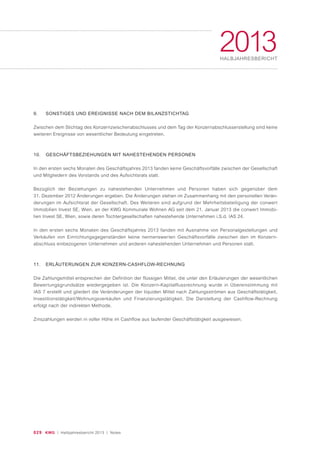 029 KWG | Halbjahresbericht 2013 | Notes
2013HALBJAHRESBERICHT
9. SONSTIGES UND EREIGNISSE NACH DEM BILANZSTICHTAG
Zwischen dem Stichtag des Konzernzwischenabschlusses und dem Tag der Konzernabschlusserstellung sind keine
weiteren Ereignisse von wesentlicher Bedeutung eingetreten.
10. GESCHÄFTSBEZIEHUNGEN MIT NAHESTEHENDEN PERSONEN
In den ersten sechs Monaten des Geschäftsjahres 2013 fanden keine Geschäftsvorfälle zwischen der Gesellschaft
und Mitgliedern des Vorstands und des Aufsichtsrats statt.
Bezüglich der Beziehungen zu nahestehenden Unternehmen und Personen haben sich gegenüber dem
31. Dezember 2012 Änderungen ergeben. Die Änderungen stehen im Zusammenhang mit den personellen Verän-
derungen im Aufsichtsrat der Gesellschaft. Des Weiteren sind aufgrund der Mehrheitsbeteiligung der conwert
Immobilien Invest SE, Wien, an der KWG Kommunale Wohnen AG seit dem 21. Januar 2013 die conwert Immobi-
lien Invest SE, Wien, sowie deren Tochtergesellschaften nahestehende Unternehmen i.S.d. IAS 24.
In den ersten sechs Monaten des Geschäftsjahres 2013 fanden mit Ausnahme von Personalgestellungen und
Verkäufen von Einrichtungsgegenständen keine nennenswerten Geschäftsvorfälle zwischen den im Konzern-
abschluss einbezogenen Unternehmen und anderen nahestehenden Unternehmen und Personen statt.
11. ERLÄUTERUNGEN ZUR KONZERN-CASHFLOW-RECHNUNG
Die Zahlungsmittel entsprechen der Definition der flüssigen Mittel, die unter den Erläuterungen der wesentlichen
Bewertungsgrundsätze wiedergegeben ist. Die Konzern-Kapitalflussrechnung wurde in Übereinstimmung mit
IAS 7 erstellt und gliedert die Veränderungen der liquiden Mittel nach Zahlungsströmen aus Geschäftstätigkeit,
Investitionstätigkeit/Wohnungsverkäufen und Finanzierungstätigkeit. Die Darstellung der Cashflow-Rechnung
erfolgt nach der indirekten Methode.
Zinszahlungen werden in voller Höhe im Cashflow aus laufender Geschäftstätigkeit ausgewiesen.
 