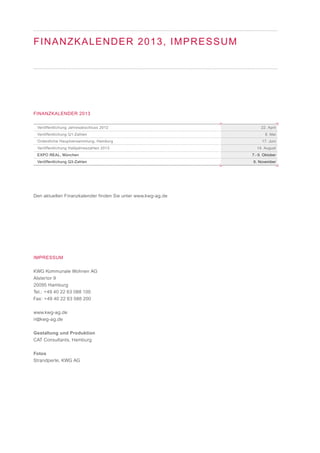 Veröffentlichung Jahresabschluss 2012
Veröffentlichung Q1-Zahlen
Ordentliche Hauptversammlung, Hamburg
Veröffentlichung Halbjahreszahlen 2013
EXPO REAL, München
Veröffentlichung Q3-Zahlen
FINANZKALENDER 2013
Den aktuellen Finanzkalender finden Sie unter www.kwg-ag.de
IMPRESSUM
KWG Kommunale Wohnen AG
Alstertor 9
20095 Hamburg
Tel.: +49 40 22 63 088 100
Fax: +49 40 22 63 088 200
www.kwg-ag.de
ir@kwg-ag.de
Gestaltung und Produktion
CAT Consultants, Hamburg
Fotos
Strandperle, KWG AG
FINANZKALENDER 2013, IMPRESSUM
22. April
8. Mai
17. Juni
14. August
7.- 9. Oktober
6. November
 