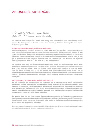 02 KWG | Halbjahresbericht 2013 | An unsere Aktionäre
AN UNSERE AKTIONÄRE
wir haben im ersten Halbjahr 2013 einmal mehr gezeigt, dass unser Portfolio nicht nur quantitativ wächst,
sondern Tag für Tag weiter an Qualität gewinnt. Diese Entwicklung bildet die Grundlage für unser starkes
Halbjahresergebnis 2013.
HALBJAHRESERGEBNIS BESTÄTIGT GESCHÄFTSMODELL
Im ersten Halbjahr 2013 stiegen die Mieterlöse um rund EUR 6,6 Mio. auf EUR 15,6 Mio. – ein deutliches Plus von
73 %. Damit liegen wir voll im Plan bei der Erreichung unserer Prognose von Nettomieteinnahmen von mehr als EUR
30 Mio. im Gesamtjahr 2013. Auch in der Like-for-like-Betrachtung des Bestandsportfolios haben wir uns deutlich
verbessert. Gegenüber dem ersten Halbjahr 2013 stiegen unsere Quadratmetermieten um 3,2 % auf 4,89 EUR
pro m². Eine noch deutlichere Steigerung zeigen die Funds from Operations (FFO). Die FFO haben sich gegenüber
dem Vorjahreszeitraum von EUR 1,2 Mio. auf EUR 3,4 Mio. fast verdreifacht.
Die profitable Entwicklung und die Werthaltigkeit des Portfolios zeigen sich ebenfalls an dem Verkauf einer
Wohnanlage in Wolfsburg im Mai 2013. Bei dem Verkauf wurde ein handelsrechtlicher Gewinn in Höhe von
EUR 3,0 Mio. erzielt. Für die KWG ergibt sich bezogen auf den Bruttokaufpreis ein Return on Equity von 143,1 %
und ein Return on Invest von 34,3 %. Wir werden auch künftig Marktopportunitäten nutzen, um zu
attraktiven Preisen Gewinne zu realisieren. Das so freigesetzte Eigenkapital werden wir in den Bestandsausbau
und die Optimierung unseres Portfolios investieren, um die operative Rentabilität der KWG-Gruppe weiter
zu steigern.
INTENSIVE INVESTITIONEN IN DAS IMMOBILIENPORTFOLIO
Bei der Optimierung des Portfolios kommt der Entwicklung des im Dezember letzten Jahres übernommenen
Bestands ein zentraler Stellenwert zu. Wir haben bereits mit der Sanierung der neu erworbenen Objekte in Berlin
begonnen. Im Rahmen des Leerstandsabbaus der Wohnungen und der durchgeführten Sofortmaßnahmen werden bis
Ende des Jahres über eine Million Euro in den Berliner Neubestand investiert. Im Kapitel „Highlights“ des Halbjahres-
berichts stellen wir Ihnen die Sanierung näher vor. Nur so viel vorab, die Investitionen sind für uns hoch profitabel
und werden sich bereits nach sechs Jahren amortisieren.
Ein weiterer Beleg für den Erfolg unserer Sanierungsanstrengungen ist die Vollsanierung einer denkmal-
geschützten Wohnsiedlung in Glauchau. Während der Leerstand vor Beginn der Sanierung noch 95 Prozent betrug,
ist die Immobilie bereits jetzt nahezu voll vermietet. Dabei werden wir die Sanierungsmaßnahmen voraussichtlich
erst im vierten Quartal des Jahres abschließen.
Durch die gezielten Investitionen in unseren Bestand steigern wir den Wert unseres Immobilienportfolios und legen
die Basis für weiter steigende Gewinne in den kommenden Jahren.
 