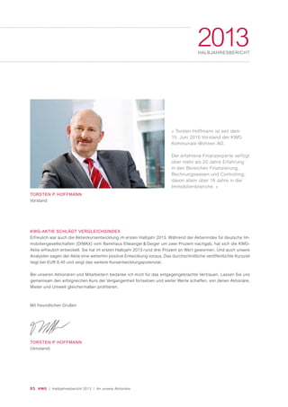 » Torsten Hoffmann ist seit dem
15. Juni 2010 Vorstand der KWG
Kommunale Wohnen AG.
Der erfahrene Finanzexperte verfügt
über mehr als 20 Jahre Erfahrung
in den Bereichen Finanzierung,
Rechnungswesen und Controlling,
davon allein über 18 Jahre in der
Immobilienbranche. «
03 KWG | Halbjahresbericht 2013 | An unsere Aktionäre
2013HALBJAHRESBERICHT
TORSTEN P. HOFFMANN
Vorstand
KWG-AKTIE SCHLÄGT VERGLEICHSINDEX
Erfreulich war auch die Aktienkursentwicklung im ersten Halbjahr 2013. Während der Aktienindex für deutsche Im-
mobiliengesellschaften (DIMAX) vom Bankhaus Ellwanger & Geiger um zwei Prozent nachgab, hat sich die KWG-
Aktie erfreulich entwickelt. Sie hat im ersten Halbjahr 2013 rund drei Prozent an Wert gewonnen. Und auch unsere
Analysten sagen der Aktie eine weiterhin positive Entwicklung voraus. Das durchschnittliche veröffentlichte Kursziel
liegt bei EUR 8,40 und zeigt das weitere Kursentwicklungspotenzial.
Bei unseren Aktionären und Mitarbeitern bedanke ich mich für das entgegengebrachte Vertrauen. Lassen Sie uns
gemeinsam den erfolgreichen Kurs der Vergangenheit fortsetzen und weiter Werte schaffen, von denen Aktionäre,
Mieter und Umwelt gleichermaßen profitieren.
Mit freundlichen Grüßen
TORSTEN P. HOFFMANN
(Vorstand)
 