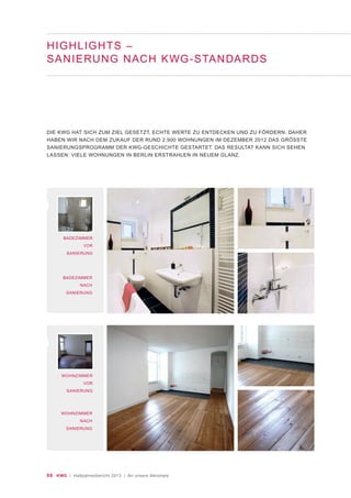 06 KWG | Halbjahresbericht 2013 | An unsere Aktionäre
HIGHLIGHTS –
SANIERUNG NACH KWG-STANDARDS
BADEZIMMER
VOR
SANIERUNG
WOHNZIMMER
VOR
SANIERUNG
DIE KWG HAT SICH ZUM ZIEL GESETZT, ECHTE WERTE ZU ENTDECKEN UND ZU FÖRDERN. DAHER
HABEN WIR NACH DEM ZUKAUF DER RUND 2.900 WOHNUNGEN IM DEZEMBER 2012 DAS GRÖSSTE
SANIERUNGSPROGRAMM DER KWG-GESCHICHTE GESTARTET. DAS RESULTAT KANN SICH SEHEN
LASSEN: VIELE WOHNUNGEN IN BERLIN ERSTRAHLEN IN NEUEM GLANZ.
BADEZIMMER
NACH
SANIERUNG
WOHNZIMMER
NACH
SANIERUNG
 