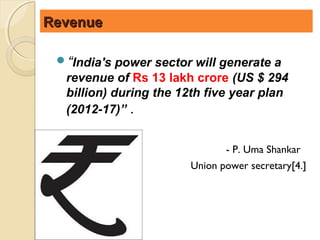 Revenue

 “India's power sector will generate a
  revenue of Rs 13 lakh crore (US $ 294
  billion) during the 12th five year plan
  (2012-17)” .


                              - P. Uma Shankar
                       Union power secretary[4.]
 