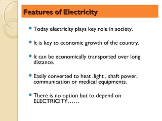 Features of Electricity

  Today    electricity plays key role in society.

  It   is key to economic growth of the country.

  Itcan be economically transported over long
   distance.

  Easily
       converted to heat ,light , shaft power,
   communication or medical equipments.

  Thereis no option but to depend on
   ELECTRICITY……
 