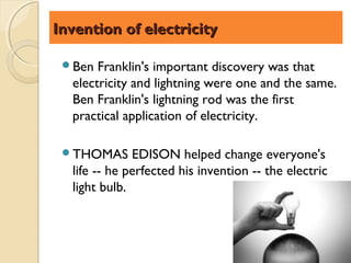 Invention of electricity

 Ben  Franklin's important discovery was that
  electricity and lightning were one and the same.
  Ben Franklin's lightning rod was the first
  practical application of electricity.

 THOMAS      EDISON helped change everyone's
  life -- he perfected his invention -- the electric
  light bulb.
 