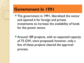 Government in 1991
The  government in 1991, liberalized the sector
 and opened it for foreign and private
 investments to increase the availability of funds
 for the power sector.

Around   189 projects, with an expected capacity
 of 75 GW, were proposed; however, only a
 few of these projects cleared the approval
 process.
 
