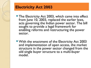 Electricity Act 2003

The  Electricity Act 2003, which came into effect
 from June 10, 2003, replaced the earlier laws,
 acts governing the Indian power sector. The bill
 sought to provide a legal framework for
 enabling reforms and restructuring the power
 sector.

With  the enactment of the Electricity Act 2003
 and implementation of open access, the market
 structure in the power sector changed from the
 old single buyer structure to a multi-buyer
 model.
 