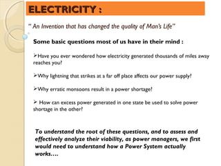 ELECTRICITY :
“ An Invention that has changed the quality of Man’s Life”

 Some basic questions most of us have in their mind :

 Have you ever wondered how electricity generated thousands of miles away
 reaches you?

 Why lightning that strikes at a far off place affects our power supply?

 Why erratic monsoons result in a power shortage?

  How can excess power generated in one state be used to solve power
 shortage in the other?



  To understand the root of these questions, and to assess and
  effectively analyze their viability, as power managers, we first
  would need to understand how a Power System actually
  works….
 