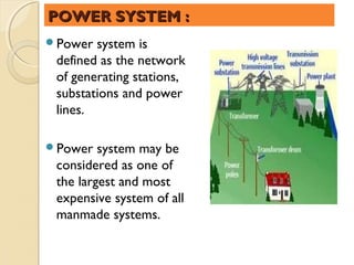POWER SYSTEM :
Power  system is
 defined as the network
 of generating stations,
 substations and power
 lines.

Power   system may be
 considered as one of
 the largest and most
 expensive system of all
 manmade systems.
 