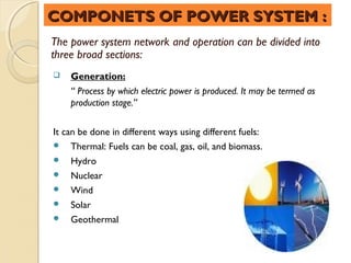 COMPONETS OF POWER SYSTEM :
The power system network and operation can be divided into
three broad sections:
   Generation:
    “ Process by which electric power is produced. It may be termed as
    production stage.”


It can be done in different ways using different fuels:
 Thermal: Fuels can be coal, gas, oil, and biomass.
 Hydro
 Nuclear
 Wind
 Solar
 Geothermal
 