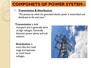 COMPONETS OF POWER SYSTEM :
     Transmission & Distribution:
      “The process by which the generated electric power is transmitted and
      distributed to the end users.”

 Transmission is bulk
  transport and is generally done
  at high voltages. Generally
  between power plants and sub
  stations.


    Distribution is
    more like the retail
    stage and operates
    at much lower
    voltages.
 