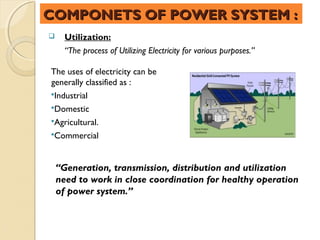 COMPONETS OF POWER SYSTEM :
     Utilization:
      “The process of Utilizing Electricity for various purposes.”

The uses of electricity can be
generally classified as :
Industrial
Domestic
Agricultural.
Commercial



    “Generation, transmission, distribution and utilization
    need to work in close coordination for healthy operation
    of power system.”
 