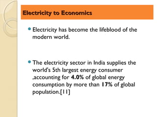 Electricity to Economics

 Electricity
           has become the lifeblood of the
   modern world.



 The   electricity sector in India supplies the
   world's 5th largest energy consumer
   ,accounting for 4.0% of global energy
   consumption by more than 17% of global
   population.[11]
 