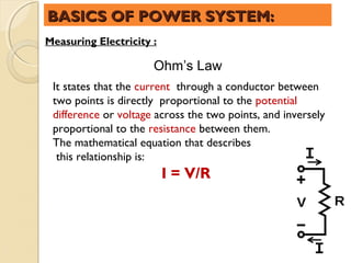 BASICS OF POWER SYSTEM:
Measuring Electricity :

                      Ohm’s Law
 It states that the current through a conductor between
 two points is directly proportional to the potential
 difference or voltage across the two points, and inversely
 proportional to the resistance between them.
 The mathematical equation that describes
  this relationship is:
                          I = V/R
 