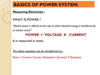 BASICS OF POWER SYSTEM:
Measuring Electricity :

WHAT IS POWER ?
“Electric power is defined as the rate at which electrical energy is transferred by
an electric circuit.”
              POWER = VOLTAGE X CURRENT
It is measured in watts.


The above equation can be transformed as :
Power = Current x Current x Resistance= (Current)2 X Resistance
 
 
