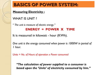 BASICS OF POWER SYSTEM:
Measuring Electricity :

WHAT IS UNIT ?
“ The unit is measure of electric energy.”
            ENERGY = POWER X TIME
It is measured in kilowatt - hour (KWh).

One unit is the energy consumed when power is 1000W in period of
1 hour.

Units = No. of Hours of operation x Power consumed
 

   “The calculation of power supplied to a consumer is
   based upon the ‘Units’ of electricity consumed by him.”
 