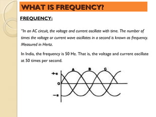 WHAT IS FREQUENCY?
FREQUENCY:

“In an AC circuit, the voltage and current oscillate with time. The number of
times the voltage or current wave oscillates in a second is known as frequency.
Measured in Hertz.

In India, the frequency is 50 Hz. That is, the voltage and current oscillate
at 50 times per second.
 