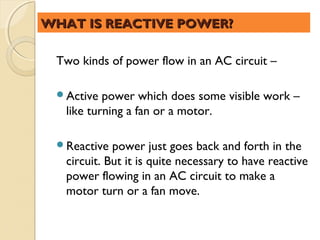 WHAT IS REACTIVE POWER?

 Two kinds of power flow in an AC circuit –

 Active   power which does some visible work –
   like turning a fan or a motor.

 Reactive   power just goes back and forth in the
   circuit. But it is quite necessary to have reactive
   power flowing in an AC circuit to make a
   motor turn or a fan move.
 