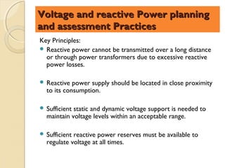 Voltage and reactive Power planning
and assessment Practices
Key Principles:
 Reactive power cannot be transmitted over a long distance
  or through power transformers due to excessive reactive
  power losses.

 Reactive  power supply should be located in close proximity
  to its consumption.

 Sufficientstatic and dynamic voltage support is needed to
  maintain voltage levels within an acceptable range.

 Sufficientreactive power reserves must be available to
  regulate voltage at all times.
 