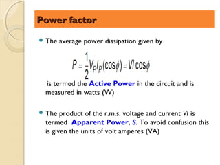 Power factor
 The   average power dissipation given by




 is termed the Active Power in the circuit and is
 measured in watts (W)

 The  product of the r.m.s. voltage and current VI is
 termed Apparent Power, S. To avoid confusion this
 is given the units of volt amperes (VA)
 