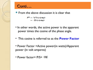 Conti…
 From   the above discussion it is clear that



• In other words, the active power is the apparent
   power times the cosine of the phase angle.

• This cosine is referred to as the Power Factor

• Power Factor =Active power(in watts)/Apparent
power (in volt amperes)

• Power factor= P/S=
 