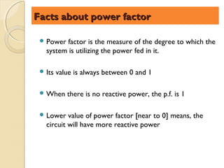 Facts about power factor

  Power  factor is the measure of the degree to which the
   system is utilizing the power fed in it.

  Its   value is always between 0 and 1

  When     there is no reactive power, the p.f. is 1

  Lower   value of power factor [near to 0] means, the
   circuit will have more reactive power
 