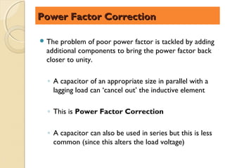 Power Factor Correction

 The problem of poor power factor is tackled by adding
 additional components to bring the power factor back
 closer to unity.

  ◦ A capacitor of an appropriate size in parallel with a
    lagging load can ‘cancel out’ the inductive element

  ◦ This is Power Factor Correction

  ◦ A capacitor can also be used in series but this is less
    common (since this alters the load voltage)
 