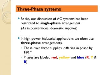 Three-Phase systems

 So far, our discussion of AC systems has been
  restricted to single-phase arrangement
  (As in conventional domestic supplies)

 Inhigh-power industrial applications we often use
  three-phase arrangements.
  ◦ These have three supplies, differing in phase by
    120 °
  ◦ Phases are labeled red, yellow and blue (R, Y &
    B)
 