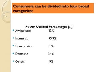 Consumers can be divided into four broad
categories:



          Power Utilized Percentages [5.]
 Agriculture:           23%

 Industrial:           35.9%

 Commercial:            8%

 Domestic:             24%

 Others:                9%
 