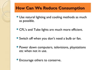 How Can We Reduce Consumption

 Usenatural lighting and cooling methods as much
 as possible.

 CFL’s   and Tube lights are much more efficient.

 Switch   off when you don’t need a bulb or fan.

 Powerdown computers, televisions, playstations
 etc when not in use.

 Encourage   others to conserve.
 
