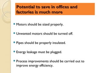 Potential to save in offices and
  factories is much more

 Motors    should be sized properly.

 Unwanted     motors should be turned off.

 Pipes   should be properly insulated.

 Energy   leakage must be plugged.

 Processimprovements should be carried out to
  improve energy efficiency.
 