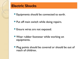 Electric Shocks

  Equipments    should be connected to earth.

  Put   off main switch while doing repairs.

  Ensure   wires are not exposed.

  Wear  rubber footwear while working on
   equipments.

  Plugpoints should be covered or should be out of
   reach of children.
 