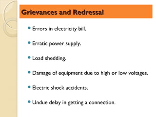Grievances and Redressal

  Errors    in electricity bill.

  Erratic   power supply.

  Load   shedding.

  Damage     of equipment due to high or low voltages.

  Electric   shock accidents.

  Undue     delay in getting a connection.
 