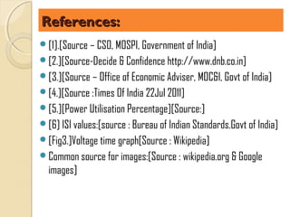References:
[1].[Source – CSO, MOSPI, Government of India]
[2.][Source-Decide & Confidence http://www.dnb.co.in]
[3.][Source – Office of Economic Adviser, MOC&I, Govt of India]
[4.][Source :Times Of India 22Jul 2011]
[5.][Power Utilisation Percentage][Source:]
[6] ISI values:[source : Bureau of Indian Standards.Govt of India]
[Fig3.]Voltage time graph[Source : Wikipedia]
Common source for images:[Source : wikipedia.org & Google
  images]
 