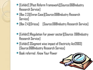 [Exhibit2.2Post Reform Framework][Source:D&BIndustry
 Research Service]
[Box 2.3][Enron Case][Source:D&BIndustry Research
 Service]
[Box 2.4][Orissa] [Source:D&BIndustry Research Service]


[Exhibit2.1Regulation For power sector][Source: D&BIndustry
 Research Service]
[Exhibit2.3Segment wise impact of Electricity Act2003]
 [Source:D&BIndustry Research Service]
Book referred : Know Your Power
 
