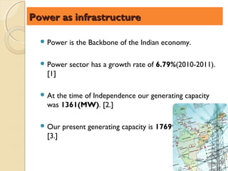 Power as infrastructure

   Power   is the Backbone of the Indian economy.

   Power   sector has a growth rate of 6.79%(2010-2011).
   [1]

   At
     the time of Independence our generating capacity
   was 1361(MW). [2.]

   Our   present generating capacity is 176990.40(MW).
   [3.]
 