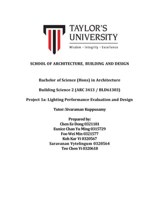 SCHOOL OF ARCHITECTURE, BUILDING AND DESIGN
Bachelor of Science (Hons) in Architecture
Building Science 2 (ARC 3413 / BLD61303)
Project 1a: Lighting Performance Evaluation and Design
Tutor:Sivaraman Kuppusamy
Prepared by:
Chen EeDong0321181
EuniceChan Yu Ming0315729
FooWei Min 0321577
Koh Kar Yi 0320567
Saravanan Vytelingum 0320564
Teo Chen Yi 0320618
 